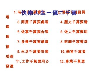 1. 時間千萬要管理  2. 情緒千萬要調理   3. 問題千萬要處理  4. 壓力千萬要清理   5. 做事千萬要合理  6. 做人千萬要明理   7. 身體千萬要健康  8. 家庭千萬要幸福   9. 生活千萬要快樂  10. 學習千萬要成長   11. 工作千萬要用心  12. 事業千萬要發達     社團法人台中市快樂列車協會會長   黃俊銘博士祝福 快樂人生一億二千萬 