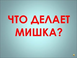 ЧТО ДЕЛАЕТ МИШКА? 