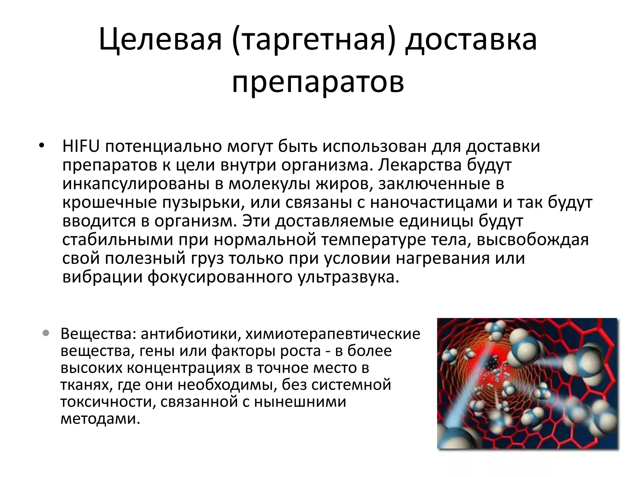 Целевая (таргетная) доставка препаратовHIFU потенциально могут быть использован для доставки препаратов к цели внутри организма. Лекарства будут инкапсулированы в молекулы жиров, заключенные в крошечные пузырьки, или связаны с наночастицами и так будут вводится в организм. Эти доставляемые единицы будут стабильными при нормальной температуре тела, высвобождая свой полезный груз только при условии нагревания или вибрации фокусированного ультразвука. Вещества:антибиотики, химиотерапевтические вещества, гены или факторы роста - в более высоких концентрациях в точное место в тканях, где они необходимы, без системной токсичности, связанной с нынешними методами.Аппаратура для HIFU-терапииСША – 1 (FocusSurgery)Франция – 1 (EDAP)Израиль – 1 (Insightec)Нидерланды – 1 (Philips)Китай – 10 (Haifuning HIFU Technology, Elbit Medical Imaging Ltd, Haiying Enterprise Group Co.,Ltd)