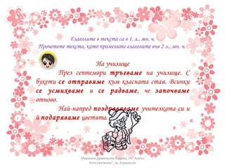 Глаголите в текста са в 1. л., мн. ч. Прочетете текста, като промените глаголите във 2 л., мн. ч.  На училище През септември  тръгваме  на училище. С букети  се отправяме  към класната стая. Всички  се усмихваме  и  се радваме , че  започваме  отново.  Най-напред  поздравяваме  учителката си и й  подаряваме  цветята. Мариана Димитрова Радева, НУ"Алеко Константинов", гр. Харманли 