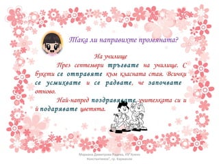 Така ли направихте промяната? На училище През септември  тръгвате  на училище. С букети  се отправяте  към класната стая. Всички  се усмихвате  и  се радвате , че  започвате   отново.  Най-напред  поздравявате  учителката си и й  подарявате  цветята. Мариана Димитрова Радева, НУ"Алеко Константинов", гр. Харманли 