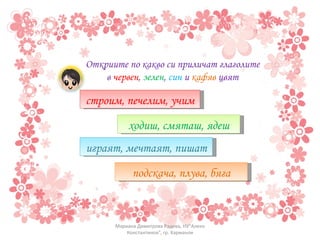 Откриите по какво си приличат глаголите в  червен ,  зелен ,  син  и  кафяв  цвят строим, печелим, учим ходиш, смяташ, ядеш играят, мечтаят, пишат подскача, плува, бяга Мариана Димитрова Радева, НУ"Алеко Константинов", гр. Харманли 