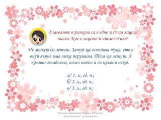 Глаголите в разказа са в едно и също лице и число. Кое е лицето и числото им? Не можеш да летиш. Затуй ще останеш тука, ето в онуй гърне има мека перушина. Там ще лежиш. А когато огладнееш, излез навън и си клъвни нещо.  а/ 1. л., ед. ч.; б/ 2. л., ед. ч.;  в/ 3. л., ед. ч.;  Мариана Димитрова Радева, НУ"Алеко Константинов", гр. Харманли 