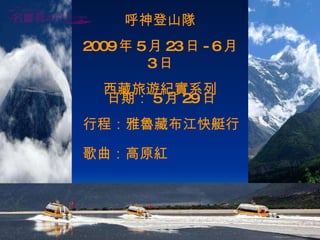 呼神登山隊 2009 年 5 月 23 日 -6 月 3 日 西藏旅遊紀實系列 日期： 5 月 29 日 行程：雅魯藏布江快艇行 歌曲：高原紅 . 