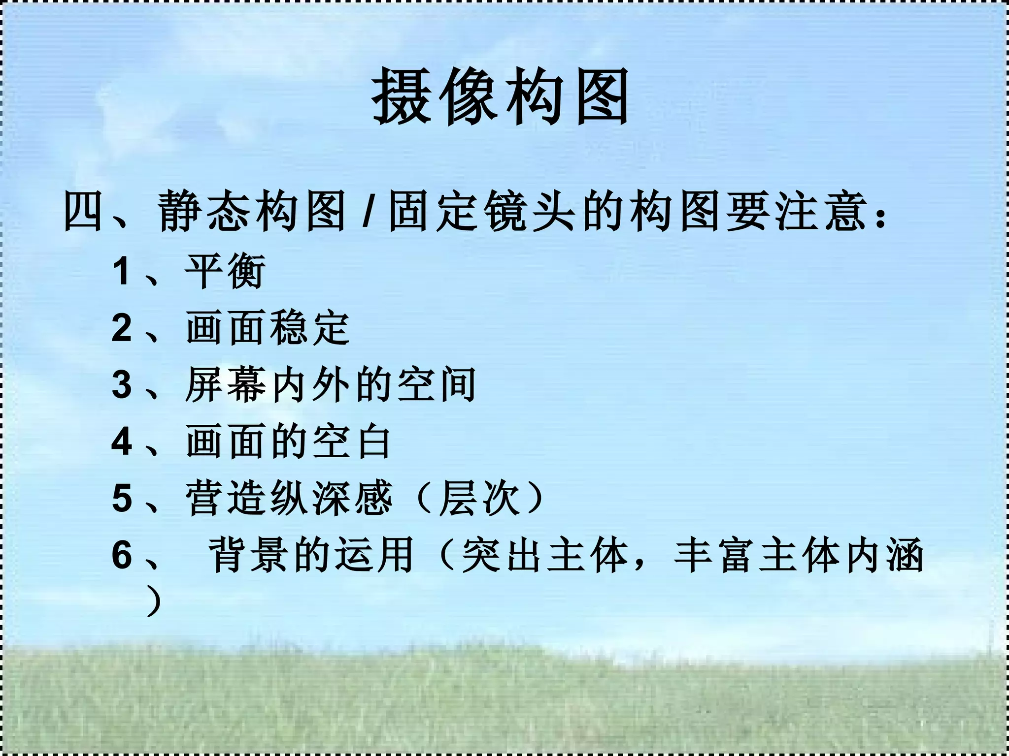 摄像构图 四、静态构图 / 固定镜头的构图要注意： 1 、平衡 2 、画面稳定 3 、屏幕内外的空间 4 、画面的空白 5 、营造纵深感（层次） 6 、 背景的运用（突出主体，丰富主体内涵） 
