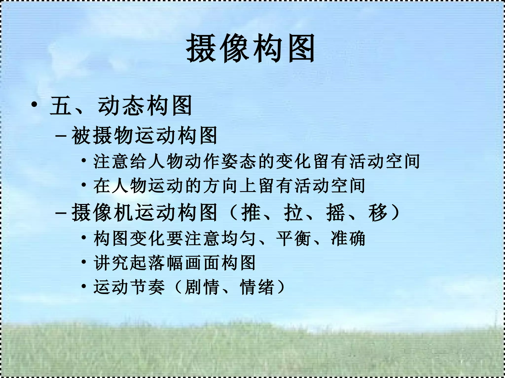 摄像构图 五、动态构图 被摄物运动构图 注意给人物动作姿态的变化留有活动空间 在人物运动的方向上留有活动空间 摄像机运动构图（推、拉、摇、移） 构图变化要注意均匀、平衡、准确 讲究起落幅画面构图 运动节奏（剧情、情绪） 