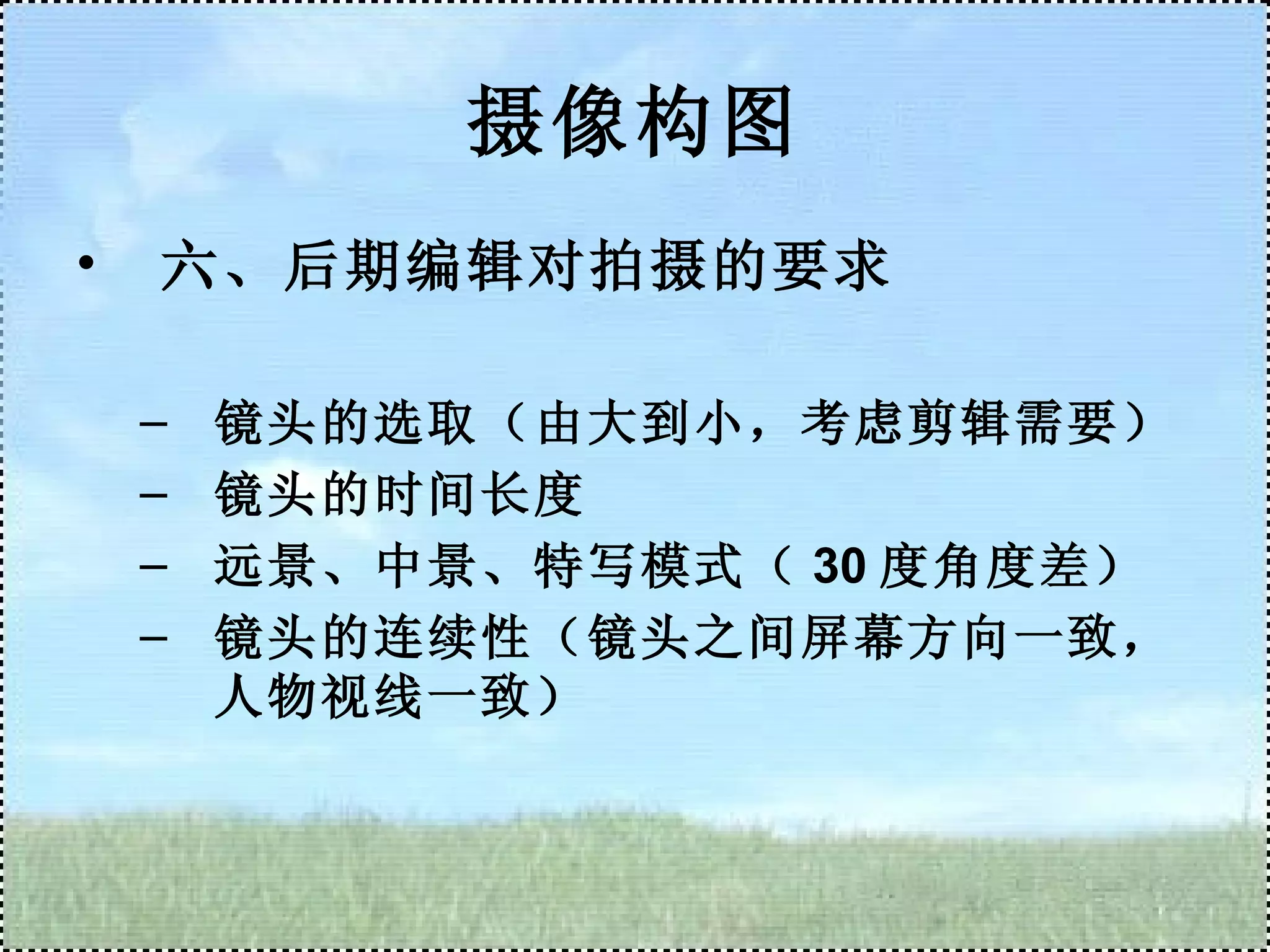 摄像构图 六、后期编辑对拍摄的要求 镜头的选取（由大到小，考虑剪辑需要） 镜头的时间长度 远景、中景、特写模式（ 30 度角度差） 镜头的连续性（镜头之间屏幕方向一致，人物视线一致） 