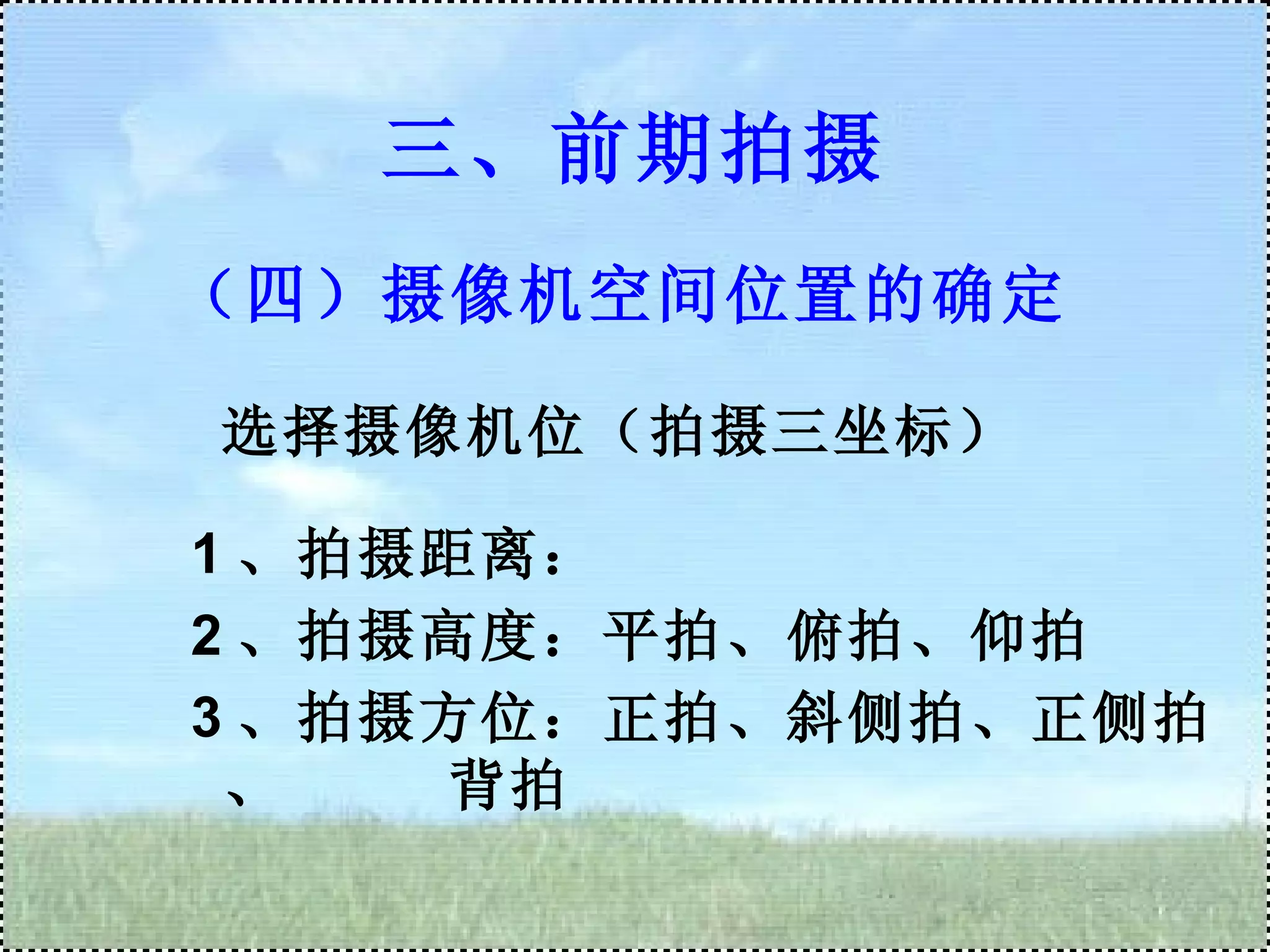 （四）摄像机空间位置的确定 选择摄像机位（拍摄三坐标） 1 、拍摄距离： 2 、拍摄高度：平拍、俯拍、仰拍 3 、拍摄方位：正拍、斜侧拍、正侧拍、  背拍 三、前期拍摄 
