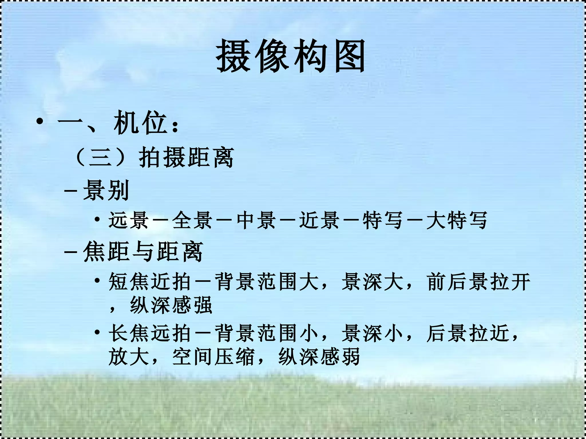 摄像构图 一、机位： （三）拍摄距离 景别 远景－全景－中景－近景－特写－大特写 焦距与距离 短焦近拍－背景范围大，景深大，前后景拉开，纵深感强 长焦远拍－背景范围小，景深小，后景拉近，放大，空间压缩，纵深感弱 