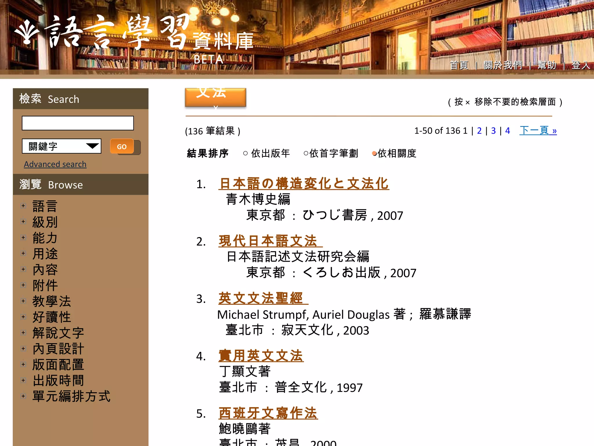 1-50 of 136 1 |  2  |  3  |  4   下一頁   » (136 筆結果 ) 關鍵字 GO 1. 日本語の構造変化と文法化 青木博史編  東京都  :  ひつじ書房 , 2007 2. 現代日本語文法  日本語記述文法硏究会編  東京都  :  くろしお出版 , 2007 3. 英文文法聖經  Michael Strumpf, Auriel Douglas 著 ;  羅慕謙譯 臺北市  :  寂天文化 , 2003 4. 實用英文文法 丁顯文著 臺北市  :  普全文化 , 1997 5. 西班牙文寫作法 鮑曉鷗著 臺北市  :  茂昌 , 2000 　 首頁  |  關於我們  |  幫助  |  登入 （按 ×  移除不要的檢索層面） Advanced search 檢索  Search 瀏覽  Browse 　語言 　級別 　能力 　用途 　內容 　附件 　教學法 　好讀性 　解說文字 　內頁設計 　版面配置 　出版時間 　單元編排方式 文法   x 結果排序 ○ 依出版年　 ○依首字筆劃　  ● 依相關度 