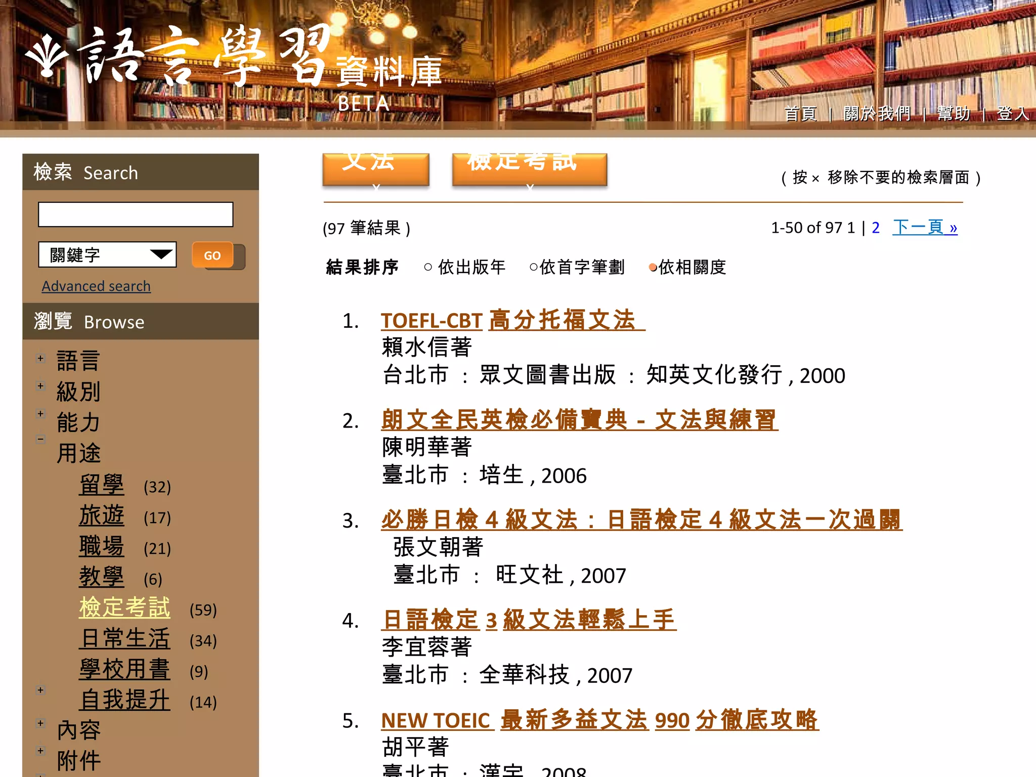 1-50 of 97 1 |  2   下一頁   » (97 筆結果 ) 1. TOEFL-CBT 高分托福文法  賴水信著 台北市  :  眾文圖書出版  :  知英文化發行 , 2000 2. 朗文全民英檢必備寶典－文法與練習 陳明華著 臺北市  :  培生 , 2006 3. 必勝日檢４級文法：日語檢定４級文法一次過關 張文朝著 臺北市  :  旺文社 , 2007 4. 日語檢定 3 級文法輕鬆上手 李宜蓉著 臺北市  :  全華科技 , 2007 5. NEW TOEIC  最新多益文法 990 分徹底攻略 胡平著 臺北市  :  漢宇 , 2008 首頁  |  關於我們  |  幫助  |  登入 （按 ×  移除不要的檢索層面） 關鍵字 GO Advanced search 檢索  Search 瀏覽  Browse 　語言 　級別 　能力 　用途 　　 留學   (32) 　　 旅遊   (17) 　　 職場   (21) 　　 教學   (6) 　　 檢定考試   (59) 　　 日常生活   (34) 　　 學校用書   (9) 　　 自我提升   (14) 　內容 　附件 　教學法 　好讀性 　解說文字 　內頁設計 　版面配置 　出版時間 　單元編排方式 檢定考試   x 文法   x 結果排序 ○ 依出版年　 ○依首字筆劃　  ● 依相關度 