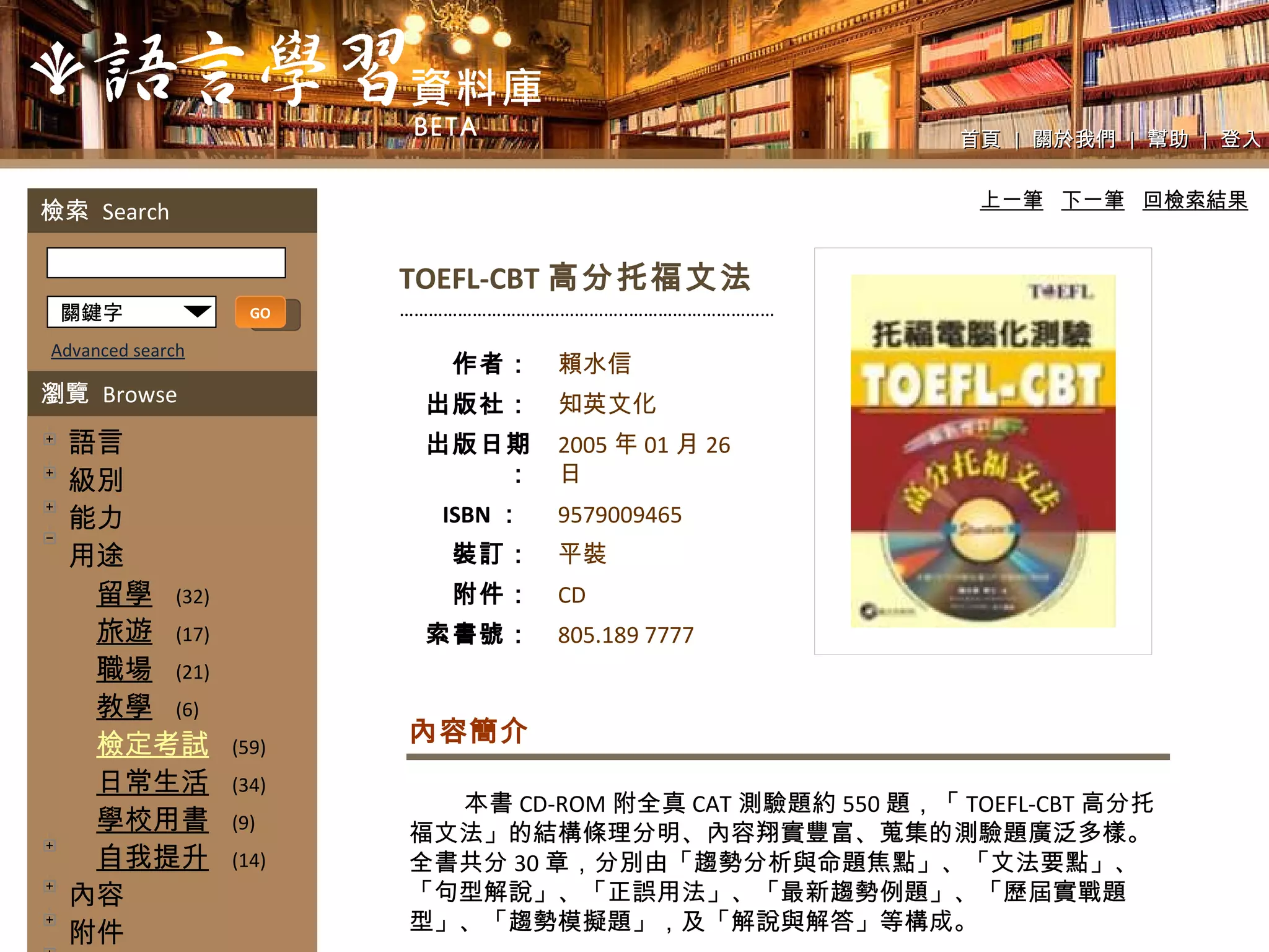 首頁  |  關於我們  |  幫助  |  登入 TOEFL-CBT 高分托福文法 ……………………………………… ..………………………… 本書 CD-ROM 附全真 CAT 測驗題約 550 題，「 TOEFL-CBT 高分托福文法」的結構條理分明、內容翔實豐富、蒐集的測驗題廣泛多樣。全書共分 30 章，分別由「趨勢分析與命題焦點」、「文法要點」、「句型解說」、「正誤用法」、「最新趨勢例題」、「歷屆實戰題型」、「趨勢模擬題」，及「解說與解答」等構成。 內容簡介 上一筆   下一筆   回檢索結果 關鍵字 GO Advanced search 檢索  Search 瀏覽  Browse 　語言 　級別 　能力 　用途 　　 留學   (32) 　　 旅遊   (17) 　　 職場   (21) 　　 教學   (6) 　　 檢定考試   (59) 　　 日常生活   (34) 　　 學校用書   (9) 　　 自我提升   (14) 　內容 　附件 　教學法 　好讀性 　解說文字 　內頁設計 　版面配置 　出版時間 　單元編排方式 作者： 出版社： 出版日期： ISBN ：   裝訂： 附件： 索書號： 賴水信 知英文化  2005 年 01 月 26 日  9579009465 平裝 CD 805.189 7777 