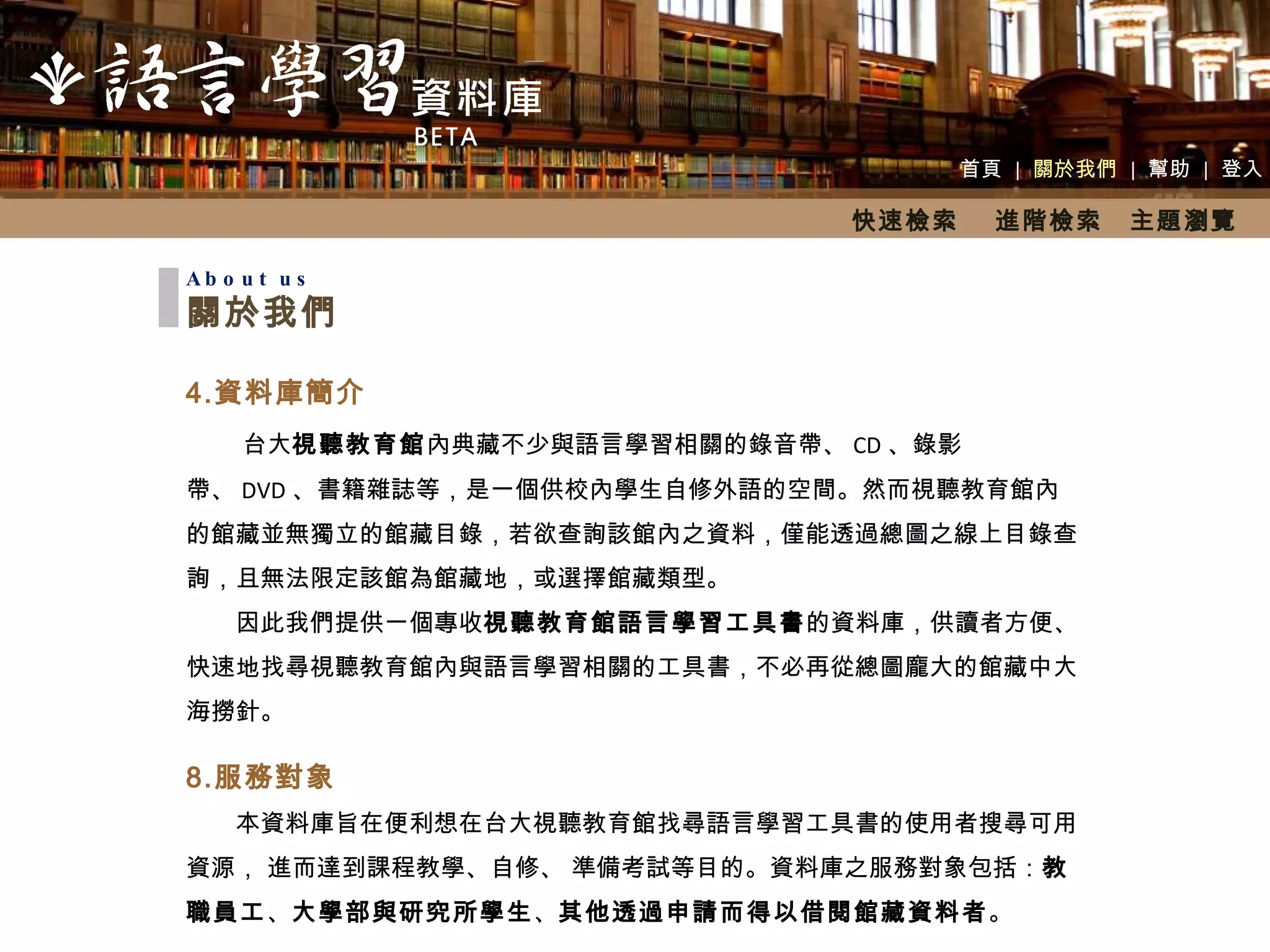 首頁  |  關於我們  |  幫助  |  登入 About us 關於我們 資料庫簡介 　　 台大 視聽教育館 內典藏不少與語言學習相關的錄音帶、 CD 、錄影帶、 DVD 、書籍雜誌等，是一個供校內學生自修外語的空間。然而視聽教育館內的館藏並無獨立的館藏目錄，若欲查詢該館內之資料，僅能透過總圖之線上目錄查詢，且無法限定該館為館藏地，或選擇館藏類型。 　　因此我們提供一個專收 視聽教育館語言學習工具書 的資料庫，供讀者方便、快速地找尋視聽教育館內與語言學習相關的工具書，不必再從總圖龐大的館藏中大海撈針。 服務對象 　　本資料庫旨在便利想在台大視聽教育館找尋語言學習工具書的使用者搜尋可用資源， 進而達到課程教學、自修、 準備考試等目的。資料庫之服務對象包括： 教職員工 、 大學部與研究所學生 、 其他透過申請而得以借閱館藏資料者 。 快速檢索  進階檢索　主題瀏覽 
