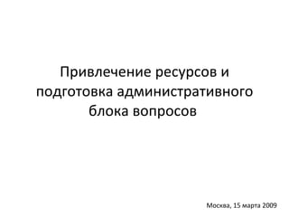 Привлечение ресурсов и подготовка административного блока вопросов  Москва, 15 марта 2009 