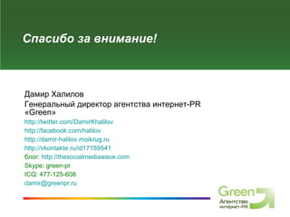 Спасибо за внимание! Дамир Халилов Генеральный директор агентства интернет- PR  « Green » http://twitter.com/DamirKhalilov   http://facebook.com/halilov   http://damir-halilov.moikrug.ru   http://vkontakte.ru/id17159541   блог:  http://thesocialmediawave.com   Skype: green-pr   ICQ: 477-125-6 0 8   [email_address] 
