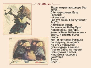 Вдруг открылась дверь без стука… Снег отряхивая, Бука Говорит: - А вот и я! Где тут воин? Где тут хват? Ась? - А бабка за ухват. Зарычав, на бабку Бука Навалилась, как гора. Хоть любила бабка внука, - Знать, и впрямь была стара… Как ни прятался Илюшка За кадушку, за горшок, Но его с подушкой Совы сунули в мешок… Плачет бабка на пороге, Совы ухают в ответ, И позёмка на дороге Заметает Букин След… 