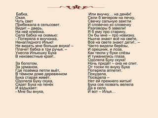 Бабка, Охая, Чуть свет Прибежала в сельсовет. Видит – дверь, На ней клеёнка. Села бабка на скамью: - Потеряла я внучонка, Ненаглядного Илью! Не видать мне больше внука! – Плачет бабка в три ручья. – Унесла Ильюшку Бука В неизвестные края!.. За болотом, За урманом, Где позёмка петли вьёт, В тёмном доме деревянном Бука старая живёт. Одолела Буку скука, Сядет Бука на пенёк И вздыхает: - Мне бы внука, Или внучку… на денёк! Сели б вечером на печку, Свечку сальную зажгли И словечко ко словечку Разговоры б завели! Я б ему про старину, Он бы мне – про новизну. Нынче знают всё на свете, Всё на свете знают дети!.. – Часто видели берёзы, И орешник, и лоза, Как текли у буки слёзы И туманились глаза. Одолела Буку скука! Ночь придёт – она не спит. От тоски по внуку Бука Потеряла аппетит. Похудела, Поседела – Нет ей прежнего житья! Бука сов позвать велела Да в село. И вот – Илья… 