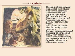 Он сидит, обняв подушку, На развязанном мешке, На носу его веснушки И слезинка на щеке… Потирая руки, Бука Обошла вокруг Ильи, Повторяя: - Ну-ка, ну-ка! Ай да совушки мои!.. Встань, касатик, вытри глазки, И от страха не дрожи! Мне бы сказку… хоть полсказки, Хоть вот столько расскажи! Расскажи стихотворенье – Угощу тебя вареньем. Песню спой или частушку Хоть про чёрта самого!.. – Отвечает ей Илюшка: - Я не знаю ничего… 