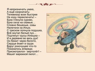 Я капризничать умею, А ещё озорничать: Телевизор всех быстрее На ходу переключать! – Бука глянула сурово, Бука села на скамью… Словно бешеные, совы Налетели на Илью. С треском лопнула подушка, Всё окутал белый пух… Подтянул трусы Илюшка – И в деревню во весь дух! Он бежит через болото, Сердце ёкает в груди. Вдруг рокочущее что-то Показалось впереди. Присмотрелся - вертолёт! – Машет варежкой пилот… 