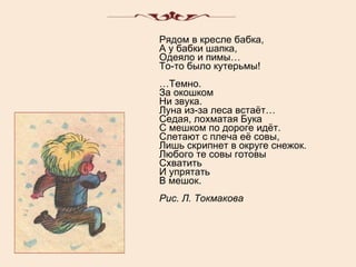Рядом в кресле бабка, А у бабки шапка, Одеяло и пимы… То-то было кутерьмы! …Темно. За окошком Ни звука. Луна из-за леса встаёт… Седая, лохматая Бука С мешком по дороге идёт. Слетают с плеча её совы, Лишь скрипнет в округе снежок. Любого те совы готовы Схватить И упрятать В мешок. Рис. Л. Токмакова 
