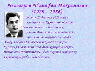 Белозеров Тимофей Максимович (1929 - 1986)   родился 23 декабря 1929 года в  селе Камыши Курганской области.  Детство прошло в предгорьях    Алтая. Рано лишился матери и во  время войны оказался сначала в  Омске, потом в большереченском селе Старо- Карасук на воспитании у доброй женщины Марии  Никитичны Терентьевой. Здесь окончил семилетку,  а продолжил учебу в селе Черново.  