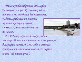 Далее судьба забросила Тимофея  Белозерова в город Калачинск, где и  началась его трудовая деятельность.  Работал рабочим по очистке  железнодорожных  путей,  столяром, лесозаготовителем  по найму.  В 1952 году окончил Омское речное  училище. В эти годы начинается творческая  биография поэта. В 1957 году в Омском  книжном издательстве вышла его первая  книга “На нашей реке”.   