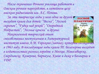 После окончания Речного училища работает в  Омском речном пароходстве, в литейном цехе  омского радиозавода им. А.С. Попова.  За эти творческие годы у него одна за другой  выходят книги для детей: “Весна”, “Лесной  скрипач”, “Гудки над рекой”, “Огородный  Подрастай”, “Лесные качели” и другие.  Накопленный творческий опыт  способствовал поступлению в Литературный  институт имени А.М. Горького (заочно), который он окончил  в 1963 году. В последующие годы книги Т. Белозерова выходят  в издательствах разных городов: в Москве, Новосибирске,  Свердловске, Кемерово, Барнауле, Киеве и даже в Болгарии и  ГДР.  