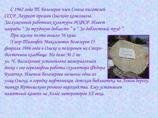 С 1962 года Т. Белозеров член Союза писателей  СССР. Лауреат премии Омского комсомола.  Заслуженный работник культуры РСФСР. Имеет  награды “ За трудовую доблесть ” и “ За доблестный труд ”. При жизни поэта вышло 56 книг.  Умер Тимофей Максимович Белозеров 15  февраля 1986 года в Омске и похоронен на Старо- Восточном кладбище. На доме № 2 по  ул. Ч. Валиханова установлена мемориальная  доска с его горельефом работы скульптора Федора  Бугаенко. Именем Белозерова названы одна из  улиц Омска, в городке нефтяников, детская библиотека на Левом берегу,  танкер Иртышского речного пароходства. Ему установлен  памятный камень на Аллее литераторов XX века.  