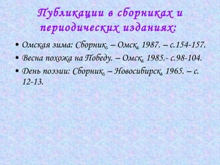 Публикации в сборниках и периодических изданиях:   Омская зима: Сборник. – Омск, 1987. – с.154-157.  Весна похожа на Победу. – Омск, 1985.- с.98-104.  День поэзии: Сборник. – Новосибирск, 1965. – с. 12-13.  