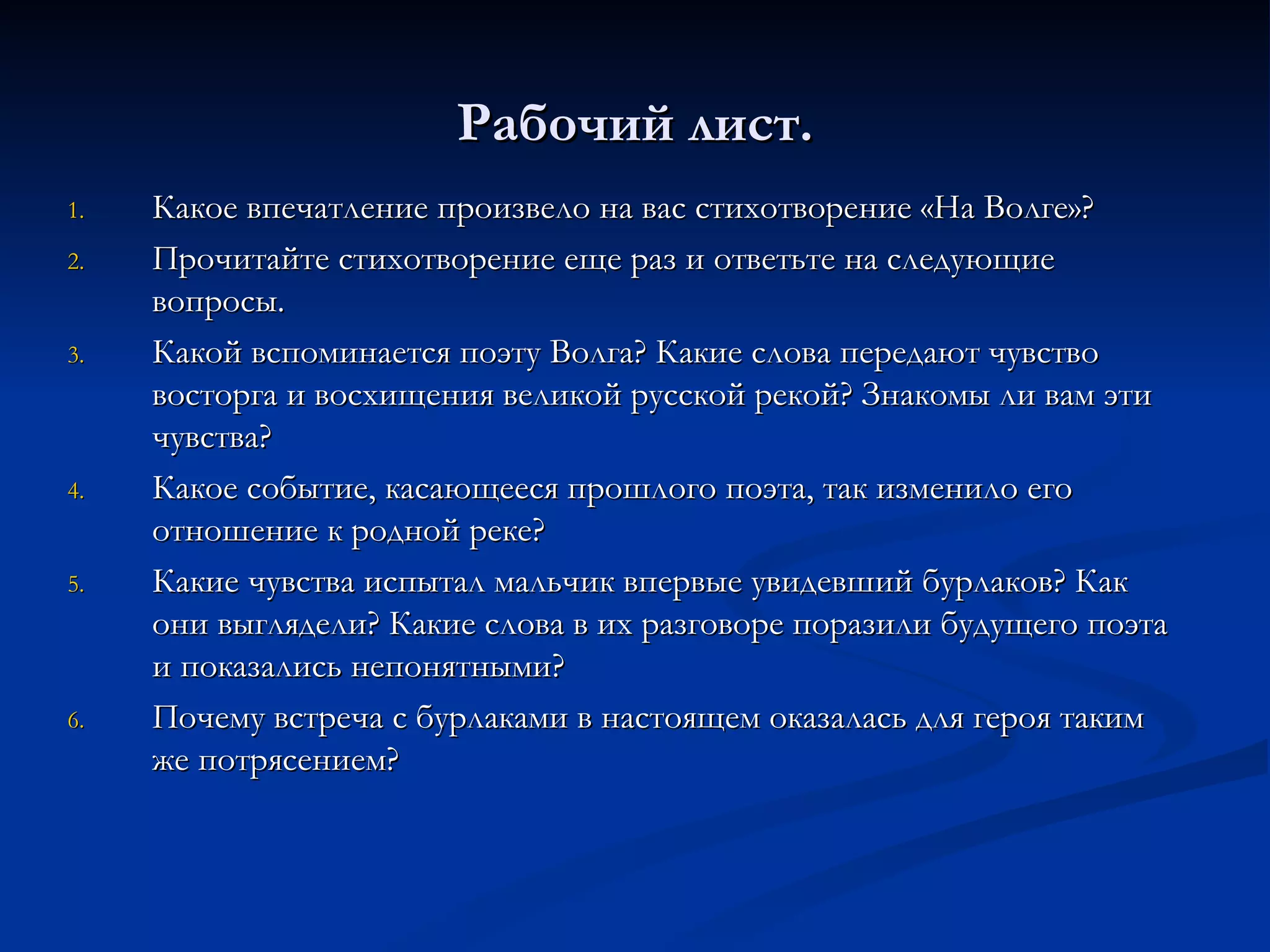 Рабочий лист. Какое впечатление произвело на вас стихотворение «На Волге»? Прочитайте стихотворение еще раз и ответьте на следующие вопросы. Какой вспоминается поэту Волга? Какие слова передают чувство восторга и восхищения великой русской рекой? Знакомы ли вам эти чувства? Какое событие, касающееся прошлого поэта, так изменило его отношение к родной реке? Какие чувства испытал мальчик впервые увидевший бурлаков? Как они выглядели? Какие слова в их разговоре поразили будущего поэта и показались непонятными? Почему встреча с бурлаками в настоящем оказалась для героя таким же потрясением? 
