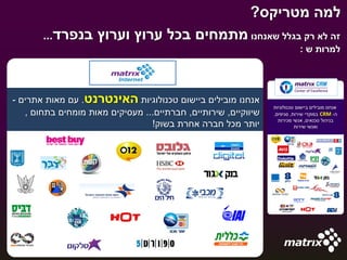 ‫למה מטריקס?‬
       ‫בנפרד...‬     ‫זה לא רק בגלל שאנחנו מתמחים בכל ערוץ וערוץ‬
                                                                            ‫למרות ש :‬




‫אנחנו מובילים ביישום טכנולוגיות האינטרנט. עם מאות אתרים -‬
                                                                ‫אנחנו מובילים ביישום טכנולוגיות‬
   ‫שיווקיים, שירותיים, חברתיים... מעסיקים מאות מומחים בתחום ,‬   ‫ה- ‪ CRM‬במוקדי שירות, סניפים,‬
                                                                  ‫בניהול טכנאים, אנשי מכירות‬
                                 ‫יותר מכל חברה אחרת בשוק!‬                 ‫ואנשי שירות‬
 