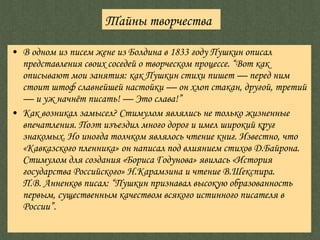 В одном из писем жене из Болдина в 1833 году Пушкин описал представления своих соседей о творческом процессе. “Вот как описывают мои занятия: как Пушкин стихи пишет — перед ним стоит штоф славнейшей настойки — он хлоп стакан, другой, третий — и уж начнёт писать! — Это слава!” Как возникал замысел? Стимулом являлись не только жизненные впечатления. Поэт изъездил много дорог и имел широкий круг знакомых. Но иногда толчком являлось чтение книг. Известно, что «Кавказского пленника» он написал под влиянием стихов Д.Байрона. Стимулом для создания «Бориса Годунова» явилась «История государства Российского» Н.Карамзина и чтение В.Шекспира. П.В. Анненков писал: “Пушкин признавал высокую образованность первым, существенным качеством всякого истинного писателя в России”. Тайны творчества 