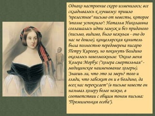 Однако настроение скоро изменилось; все складывалось к лучшему: пришло  "прелестное"  письмо от невесты, которое  "вполне успокоило":  Наталья Николаевна соглашалась идти замуж и без приданого (письмо, видимо, было нежным - оно до нас не дошло), канцелярская канитель была полностью передоверена писарю Петру Кирееву, но покинуть Болдино оказалось невозможным:  "Около меня Колера Морбус  ("холера смертельная" - медицинское наименование холеры).  Знаешь ли, что это за зверь? того и гляди, что забежит он и в Болдино, да всех нас перекусает"  (в письме невесте он называл холеру более нежно, в соответствии с общим тоном письма:  "Премиленькая особа" ).  