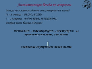 Можно ли условно разделить стихотворение на части?  (1 – 6 строки – БЫЛО, ЕСТЬ 7 – 14 строки – БУДУЩЕЕ, НАДЕЖДЫ) Вторая часть больше. Почему? ПРОШЛОЕ - НАСТОЯЩЕЕ – БУДУЩЕЕ  не противопоставлены, они едины Состояние внутреннего покоя поэта Аналитическая беседа по вопросам 