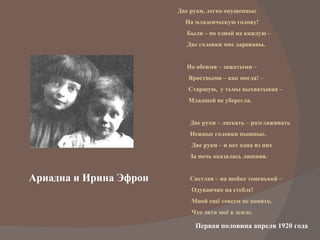 Ариадна и Ирина Эфрон Две руки, легко опущенные На младенческую голову! Были – по одной на каждую –  Две головки мне дарованы. Но обеими – зажатыми –  Яростными – как могла! –  Старшую,  у тьмы выхватывая –  Младшей не уберегла. Две руки – ласкать – разглаживать Нежные головки пышные. Две руки – и вот одна из них За ночь оказалась лишняя. Светлая – на шейке тоненькой –  Одуванчик на стебле! Мной ещё совсем не понято, Что дитя моё в земле. Первая половина апреля 1920 года  