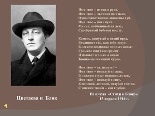 Цветаева и  Блок Имя твое -- птица в руке, Имя твое -- льдинка на языке, Одно единственное движенье губ, Имя твое -- пять букв. Мячик, пойманный на лету, Серебряный бубенец во рту, Камень, кинутый в тихий пруд, Всхлипнет так, как тебя зовут. В легком щелканье ночных копыт Громкое имя твое гремит. И назовет его нам в висок Звонко щелкающий курок. Имя твое -- ах, нельзя! -- Имя твое -- поцелуй в глаза, В нежную стужу недвижных век, Имя твое -- поцелуй в снег. Ключевой, ледяной, голубой глоток. С именем твоим -- сон глубок . Из цикла  «Стихи к Блоку» 15 апреля 1916 г. 