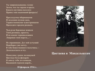 Цветаева и  Мандельштам Ты запрокидываешь голову Затем, что ты гордец и враль. Какого спутника веселого Привел мне нынешний февраль! Преследуемы оборванцами И медленно пуская дым, Торжественными чужестранцами Проходим городом родным. Чьи руки бережные нежили Твои ресницы, красота, И по каким терновалежиям Лавровая твоя верста...— Не спрашиваю. Дух мой алчущий Переборол уже мечту. В тебе божественного мальчика,— Десятилетнего я чту. Помедлим у реки, полощущей Цветные бусы фонарей. Я доведу тебя до площади, Видавшей отроков-царей... 18 февраля 1916 г.  