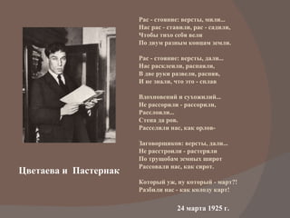 Цветаева и  Пастернак Рас - стояние: версты, мили... Нас рас - ставили, рас - садили, Чтобы тихо себя вели По двум разным концам земли.  Рас - стояние: версты, дали... Нас расклеили, распаяли, В две руки развели, распяв, И не знали, что это - сплав  Вдохновений и сухожилий... Не рассорили - рассорили, Расслоили... Стена да ров. Расселили нас, как орлов-  Заговорщиков: версты, дали... Не расстроили - растеряли По трущобам земных широт Рассовали нас, как сирот. Который уж, ну который - март?! Разбили нас - как колоду карт! 24 марта 1925 г.  