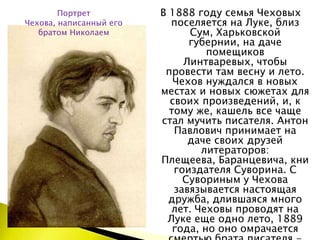 В 1888 году семья Чеховых поселяется на Луке, близ Сум, Харьковской губернии, на даче помещиков Линтваревых, чтобы провести там весну и лето. Чехов нуждался в новых местах и новых сюжетах для своих произведений, и, к тому же, кашель все чаще стал мучить писателя. Антон Павлович принимает на даче своих друзей литераторов: Плещеева, Баранцевича, книгоиздателя Суворина. С Сувориным у Чехова завязывается настоящая дружба, длившаяся много лет. Чеховы проводят на Луке еще одно лето, 1889 года, но оно омрачается смертью брата писателя - Николая.Портрет Чехова, написанный его братом Николаем
