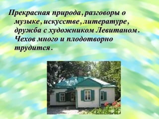 Прекрасная природа, разговоры о музыке, искусстве, литературе, дружба с художником Левитаном. Чехов много и плодотворно трудится.  