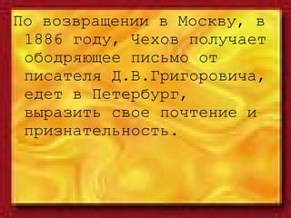 По возвращении в Москву, в 1886 году, Чехов получает ободряющее письмо от писателя Д.В.Григоровича, едет в Петербург, выразить свое почтение и признательность. 