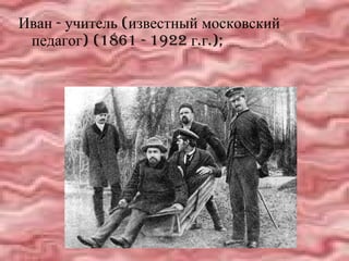 Иван - учитель (известный московский педагог) (1861 - 1922 г.г.);  