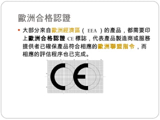 歐洲合格認證  大部分來自 歐洲經濟區 （ EEA ）的產品，都需要印上 歐洲合格認證 CE 標誌，代表產品製造商或服務提供者已確保產品符合相應的 歐洲聯盟指令 ，而相應的評估程序也已完成。  