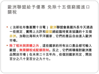 歐洲聯盟給予優惠 免除十五個窮國進口關稅 （法新社布魯塞爾十日電）  歐洲 聯盟會員國外長今天通過一些規定，實際上允許和 歐盟 締結臨時貿易協議的十五個 非洲 、加勒比海和太平洋國家，它們的產品自由進入歐洲市場。 除了稻米與蔗糖之外 ，這些國家的所有出口產品都可輸入歐盟， 無需關稅或配額限制 。反之，它們將積極對歐洲產品開放市場｜在未來二十五年內，依個別國家而定，開放百分之八十至百分之九十七。 