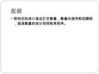配額 對特定的進口貨品訂定數量，數量內適用較低關稅，超過數量的部分則採較高稅率。 