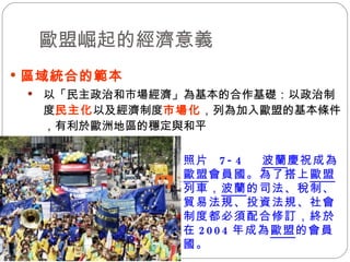 歐盟崛起的經濟意義 區域統合的範本   以「民主政治和市場經濟」為基本的合作基礎：以政治制度 民主化 以及經濟制度 市場化 ，列為加入歐盟的基本條件，有利於歐洲地區的穩定與和平  照片  7-4  波蘭 慶祝成為 歐盟 會員國。為了搭上 歐盟 列車， 波蘭 的司法、稅制、貿易法規、投資法規、社會制度都必須配合修訂，終於在 2004 年成為 歐盟 的會員國。 