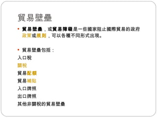 貿易壁壘  貿易壁壘 ，或 貿易障礙 是一些國家阻止國際貿易的政府 政策 或 規則 ，可以各種不同形式出現。 貿易壁壘包括： 入口稅  關稅   貿易 配額   貿易 補貼   入口牌照  出口牌照  其他非關稅的貿易壁壘 