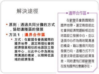 　解決途徑 原則：透過共同分擔的方式，協助邊陲區的發展  方法 1 ： 邊界合作區 方式：在歐盟各會員國間的國界地帶，選定兩個社會與經濟發展相似的地區設立發展中心，以此中心作為兩地間溝通的橋梁，以期降低區域的經濟落差 