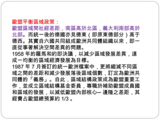 歐盟平衡區域政策： 歐盟區域間社經差距，南區高於北區，義大利南部高於北部 。而統一後的德國亦見德東（即原東德部分）高于德西。其實自六國共同組成歐洲共同體組織以來，即一直從事著解決空間差異的問題。 1958 年的羅馬和約即決議，以減少區域發展差異，達成一均衡的區域經濟發展為目標。 1987 年 7 月簽訂的統一歐洲檔案中，更將縮減不同區域之間的差距和減少發展落後區域個數，訂定為歐洲共同體的「義務」。自此，區域結構政策成為歐盟重要工作，並成立區域結構基金委員，專職於補助歐盟成員國和區域的發展，以減低歐盟內部核心─邊陲之差距，其經費占歐盟總預算約 1/3 。 
