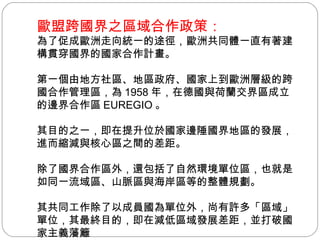 歐盟跨國界之區域合作政策： 為了促成歐洲走向統一的途徑，歐洲共同體一直有著建構貫穿國界的國家合作計畫。 第一個由地方社區、地區政府、國家上到歐洲層級的跨國合作管理區，為 1958 年，在德國與荷蘭交界區成立的邊界合作區 EUREGIO 。 其目的之一，即在提升位於國家邊陲國界地區的發展，進而縮減與核心區之間的差距。 除了國界合作區外，還包括了自然環境單位區，也就是如同一流域區、山脈區與海岸區等的整體規劃。 其共同工作除了以成員國為單位外，尚有許多「區域」單位，其最終目的，即在減低區域發展差距，並打破國家主義藩籬 